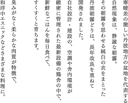 寒暖差の激しい丹波地方の盆地を代表する自然現象は、静謐な朝霧。その朝霧を思わせる純白の衣をまとった丹波朝霧どりは、長年改良を重ねて開発されました。自社設計・建設の、空調や舎内環境が緻密に管理された最新設備の鶏舎の中で、新鮮なごはんを毎日食べて、すくすくと育ちます。臭みがなく柔らかな肉質が特徴で、和洋中エスニックなどさまざまな料理に。