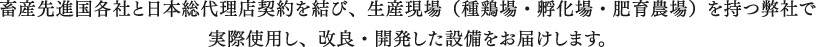 畜産先進国各社と日本総代理店契約を結び、生産現場（種鶏場・孵化場・肥育農場）を持つ弊社で<br>実際使用し、改良・開発した設備をお届けします。